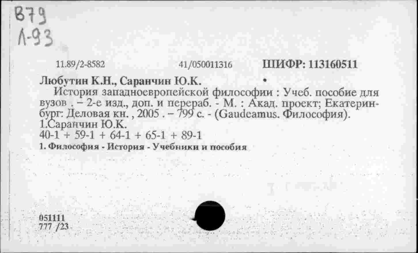 ﻿11.89/2-8582	41/050011316 ШИФР: 113160511
Любутин К.Н., Саранчин Ю.К.	•
История западноевропейской философии : Учеб, пособие для вузов . - 2-е изд., доп. и перераб. - М. : Акад, проект; Екатеринбург: Деловая кн., 2005 . - 799 с. - (Gaudeamus. Философия). ЕСаранчин Ю.К.
40-1 + 59-1 + 64-1 + 65-1 + 89-1
1. Философия • История - Учебники и пособия
051111
777 /23